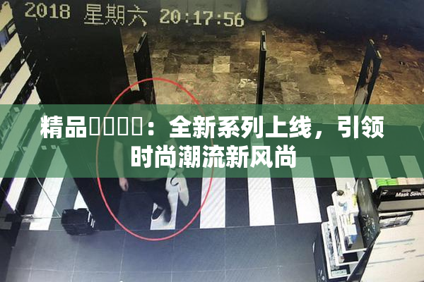 精品❌‌❌‌：全新系列上线，引领时尚潮流新风尚