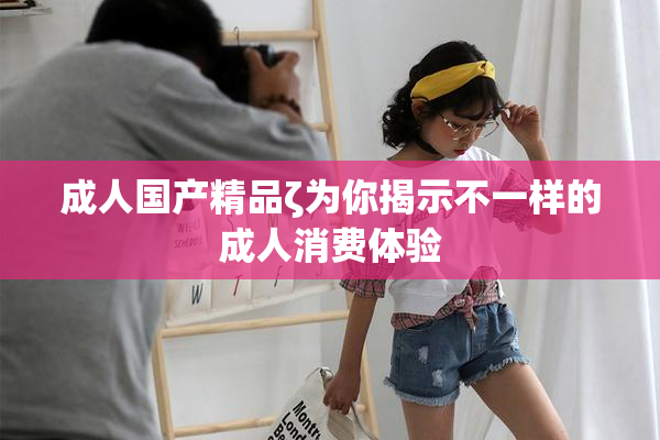 成人国产精品ζ为你揭示不一样的成人消费体验