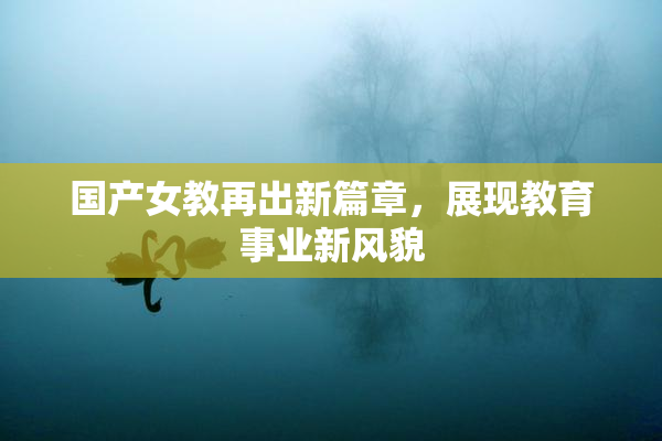 国产女教再出新篇章，展现教育事业新风貌