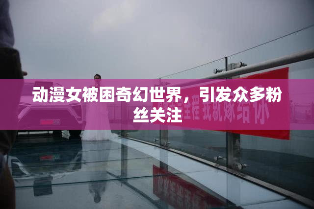 动漫女被困奇幻世界，引发众多粉丝关注