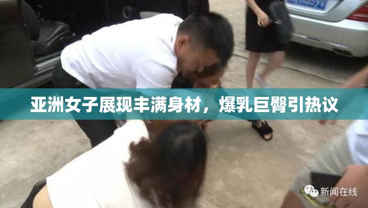 亚洲女子展现丰满身材，爆乳巨臀引热议