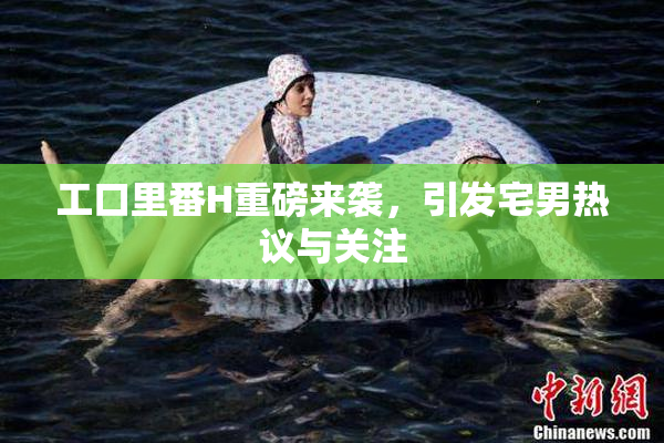 工口里番H重磅来袭，引发宅男热议与关注