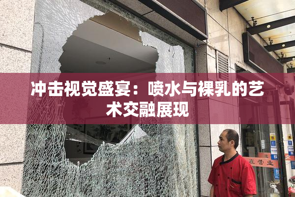 冲击视觉盛宴：喷水与裸乳的艺术交融展现