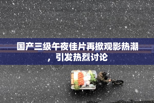 国产三级午夜佳片再掀观影热潮，引发热烈讨论