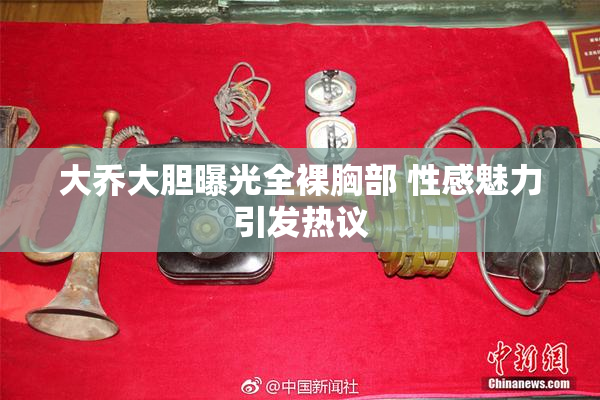 大乔大胆曝光全裸胸部 性感魅力引发热议