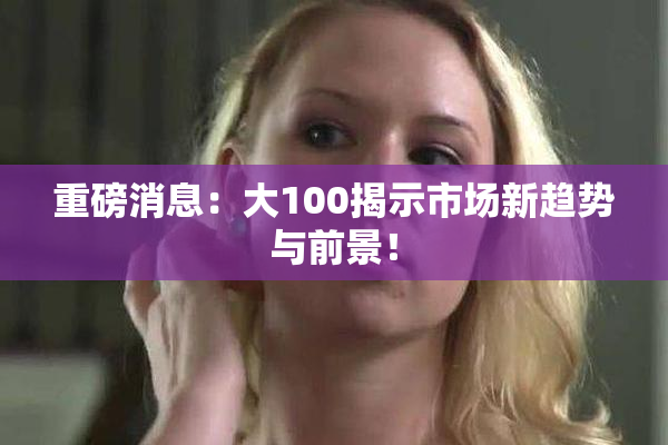 重磅消息：大100揭示市场新趋势与前景！