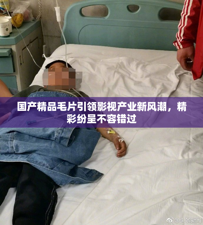 国产精品毛片引领影视产业新风潮，精彩纷呈不容错过