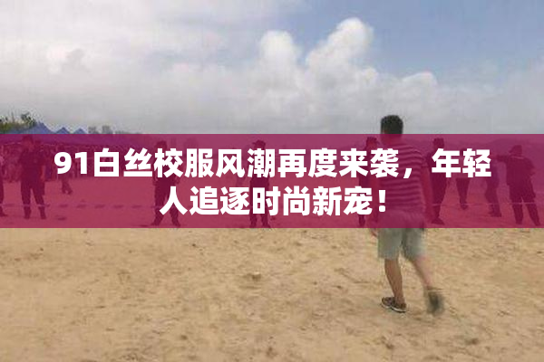 91白丝校服风潮再度来袭，年轻人追逐时尚新宠！