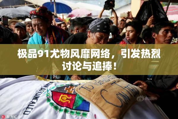 极品91尤物风靡网络，引发热烈讨论与追捧！