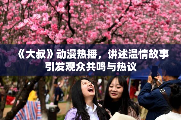 《大叔》动漫热播，讲述温情故事引发观众共鸣与热议