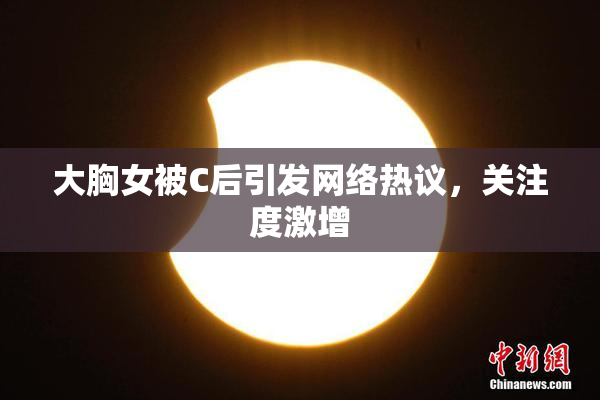 大胸女被C后引发网络热议，关注度激增