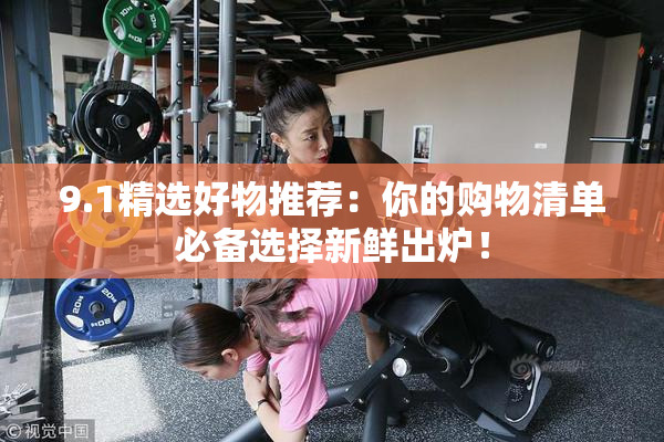9.1精选好物推荐：你的购物清单必备选择新鲜出炉！