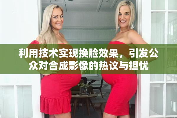 利用技术实现换脸效果，引发公众对合成影像的热议与担忧