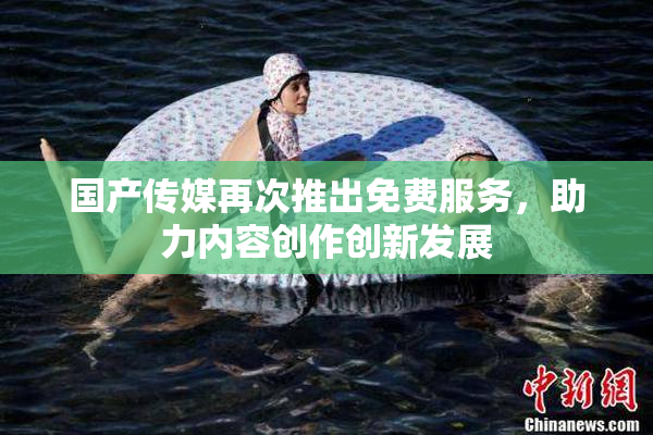 国产传媒再次推出免费服务，助力内容创作创新发展