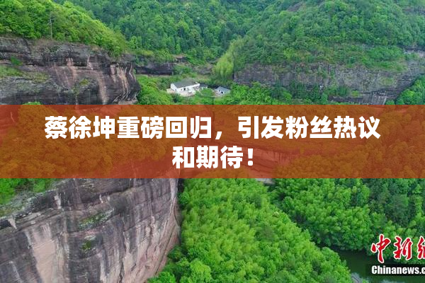 蔡徐坤重磅回归，引发粉丝热议和期待！