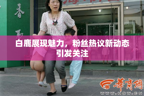 白鹿展现魅力，粉丝热议新动态引发关注