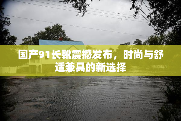 国产91长靴震撼发布，时尚与舒适兼具的新选择
