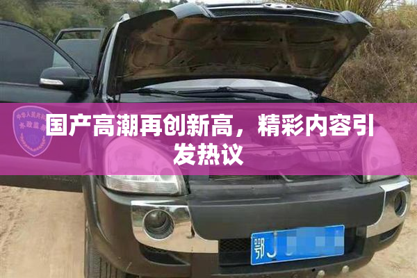 国产高潮再创新高，精彩内容引发热议