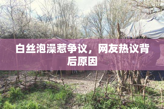 白丝泡澡惹争议，网友热议背后原因