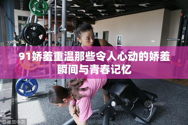 91娇羞重温那些令人心动的娇羞瞬间与青春记忆