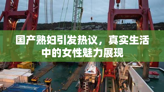 国产熟妇引发热议，真实生活中的女性魅力展现