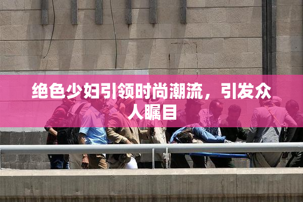 绝色少妇引领时尚潮流，引发众人瞩目