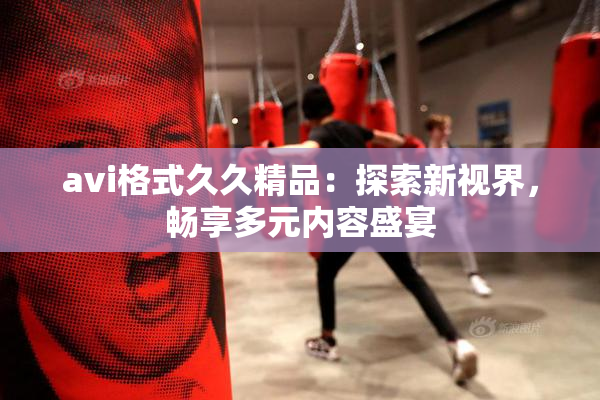 avi格式久久精品：探索新视界，畅享多元内容盛宴