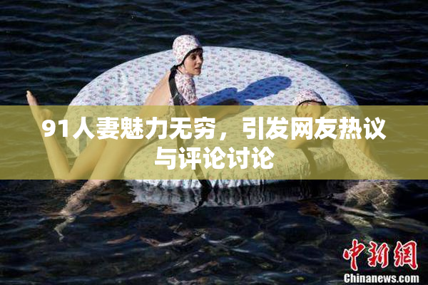 91人妻魅力无穷，引发网友热议与评论讨论