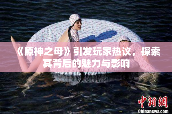 《原神之母》引发玩家热议，探索其背后的魅力与影响