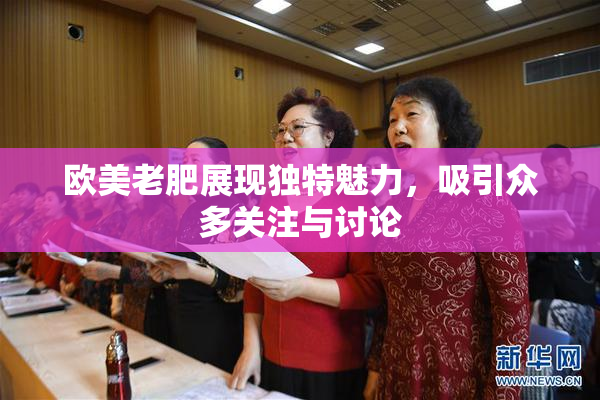 欧美老肥展现独特魅力，吸引众多关注与讨论