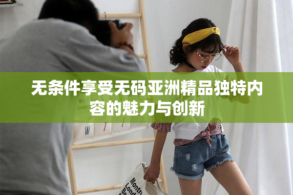 无条件享受无码亚洲精品独特内容的魅力与创新