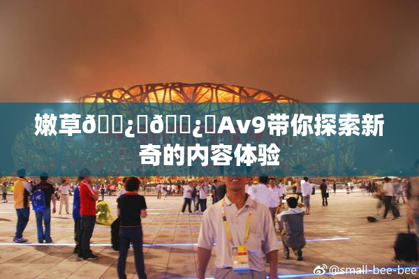 嫩草🌿‌🌿‌Av9带你探索新奇的内容体验