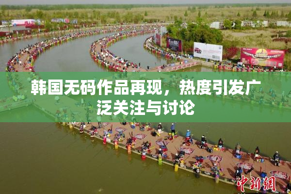 韩国无码作品再现，热度引发广泛关注与讨论
