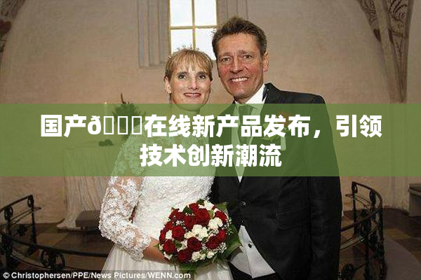 国产🔞在线新产品发布，引领技术创新潮流