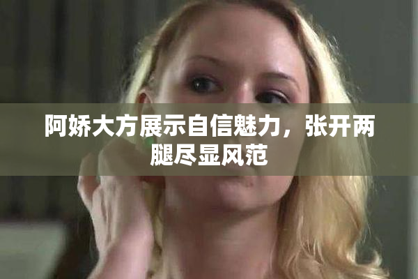 阿娇大方展示自信魅力，张开两腿尽显风范