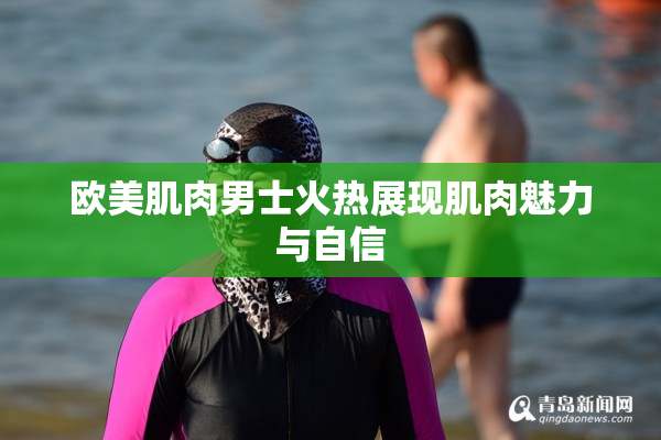 欧美肌肉男士火热展现肌肉魅力与自信