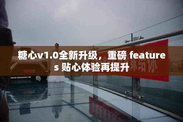 糖心v1.0全新升级，重磅 features 贴心体验再提升