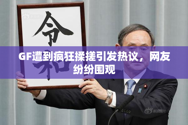 GF遭到疯狂揉搓引发热议，网友纷纷围观