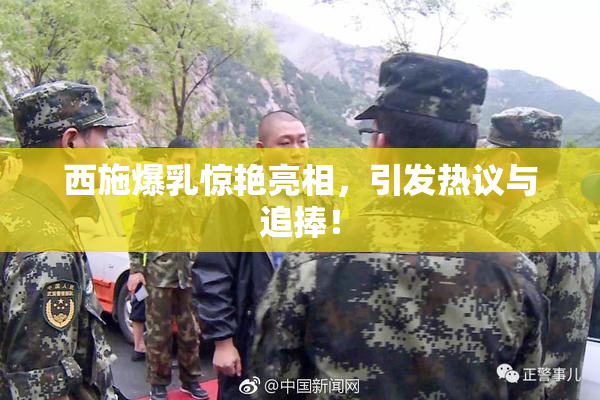 西施爆乳惊艳亮相，引发热议与追捧！