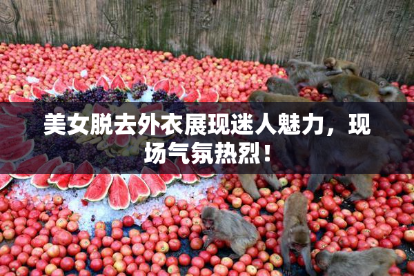 美女脱去外衣展现迷人魅力，现场气氛热烈！