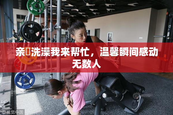 亲妺洗澡我来帮忙，温馨瞬间感动无数人