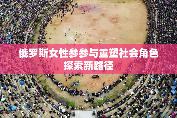 俄罗斯女性参参与重塑社会角色探索新路径