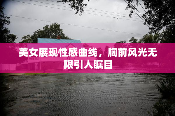 美女展现性感曲线，胸前风光无限引人瞩目