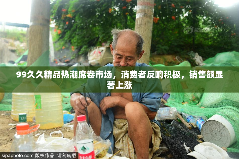99久久精品热潮席卷市场，消费者反响积极，销售额显著上涨