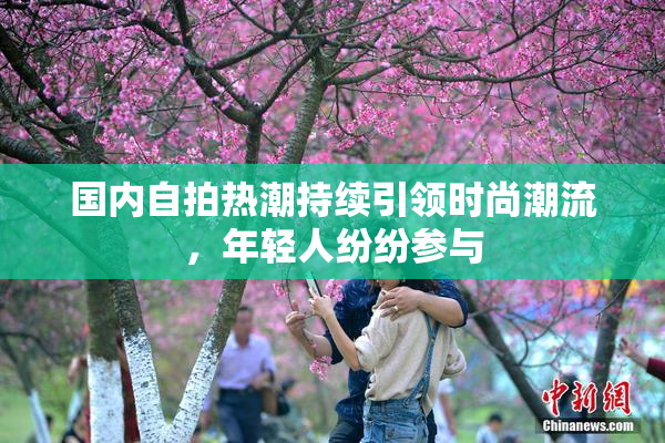 国内自拍热潮持续引领时尚潮流，年轻人纷纷参与