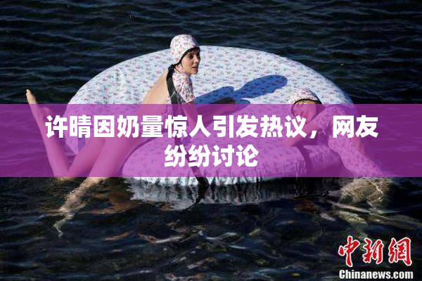 许晴因奶量惊人引发热议，网友纷纷讨论