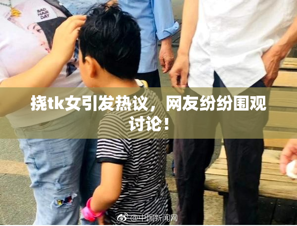 挠tk女引发热议，网友纷纷围观讨论！