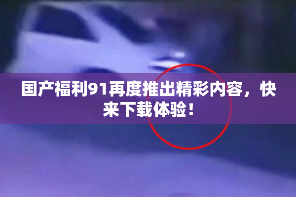 国产福利91再度推出精彩内容，快来下载体验！