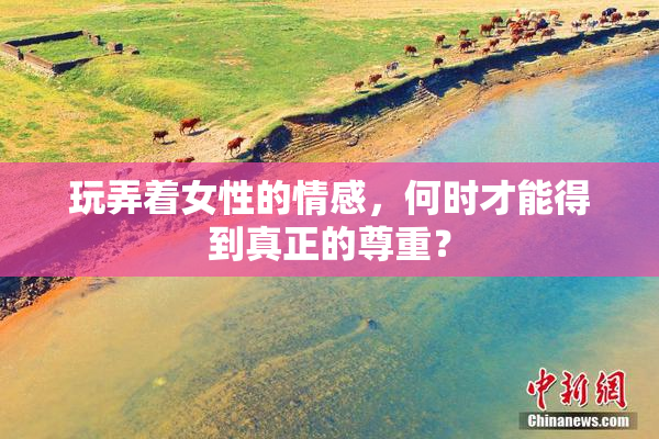 玩弄着女性的情感，何时才能得到真正的尊重？