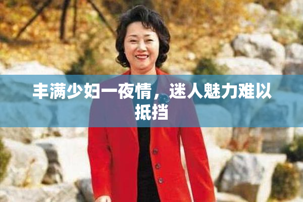 丰满少妇一夜情，迷人魅力难以抵挡